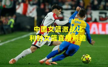 中国女篮激战比利时女篮直播前瞻