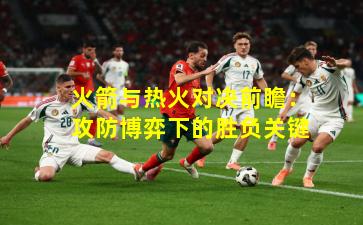 火箭与热火对决前瞻：攻防博弈下的胜负关键