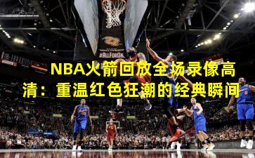 NBA火箭回放全场录像高清：重温红色狂潮的经典瞬间