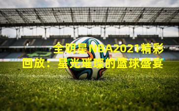 全明星NBA2021精彩回放：星光璀璨的篮球盛宴