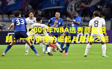 2005年NBA选秀顺位回顾：一代中锋的崛起与遗珠之憾